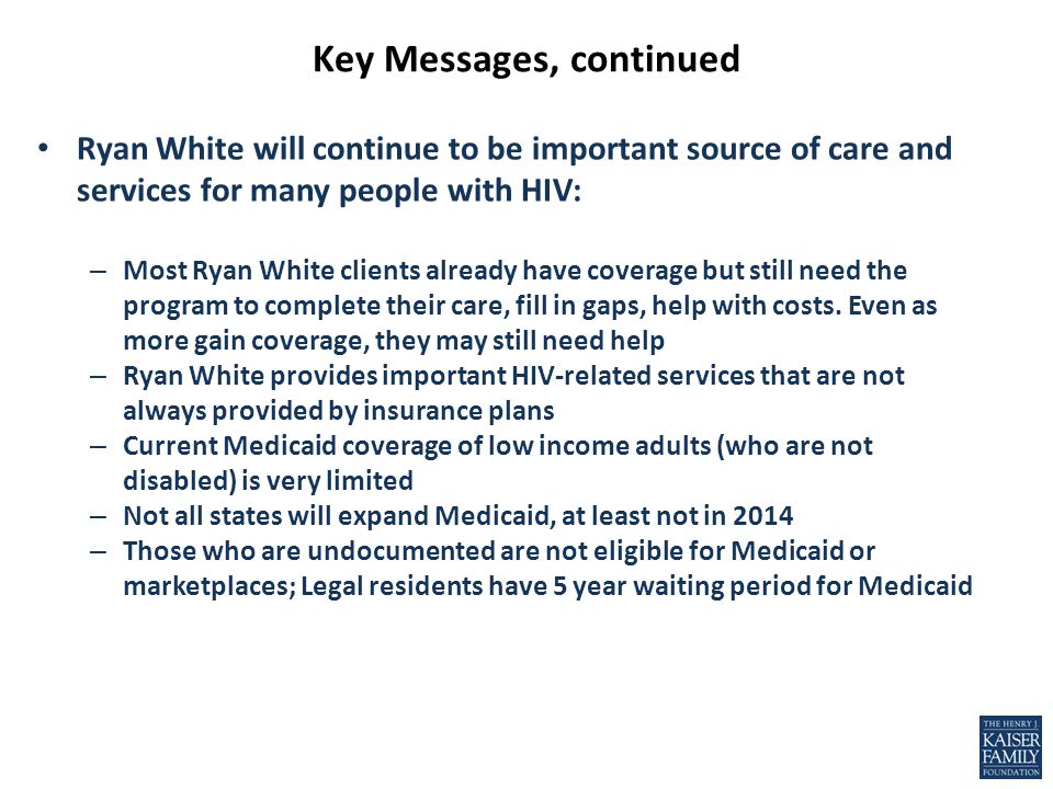 Key Messages, continued Ryan White will continue to be important source of care and services for many people with HIV: – Most Ryan White clients already have coverage but still need the program to complete their care, fill in gaps, help with costs.