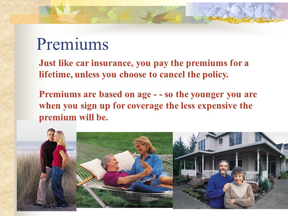 Premiums Just like car insurance, you pay the premiums for a lifetime, unless you choose to cancel the policy.