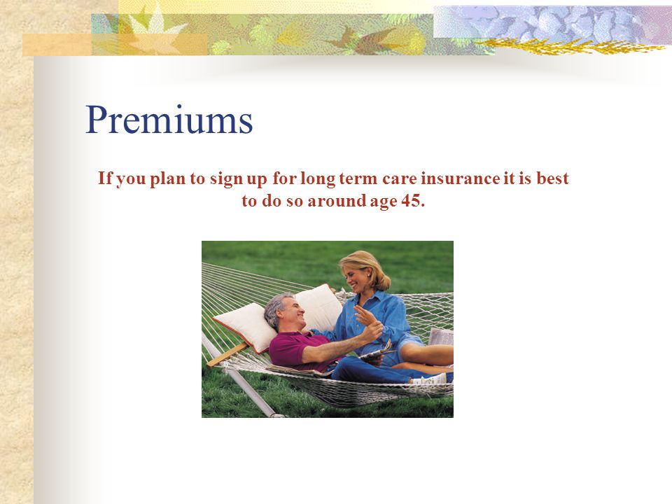 Premiums If you plan to sign up for long term care insurance it is best to do so around age 45.