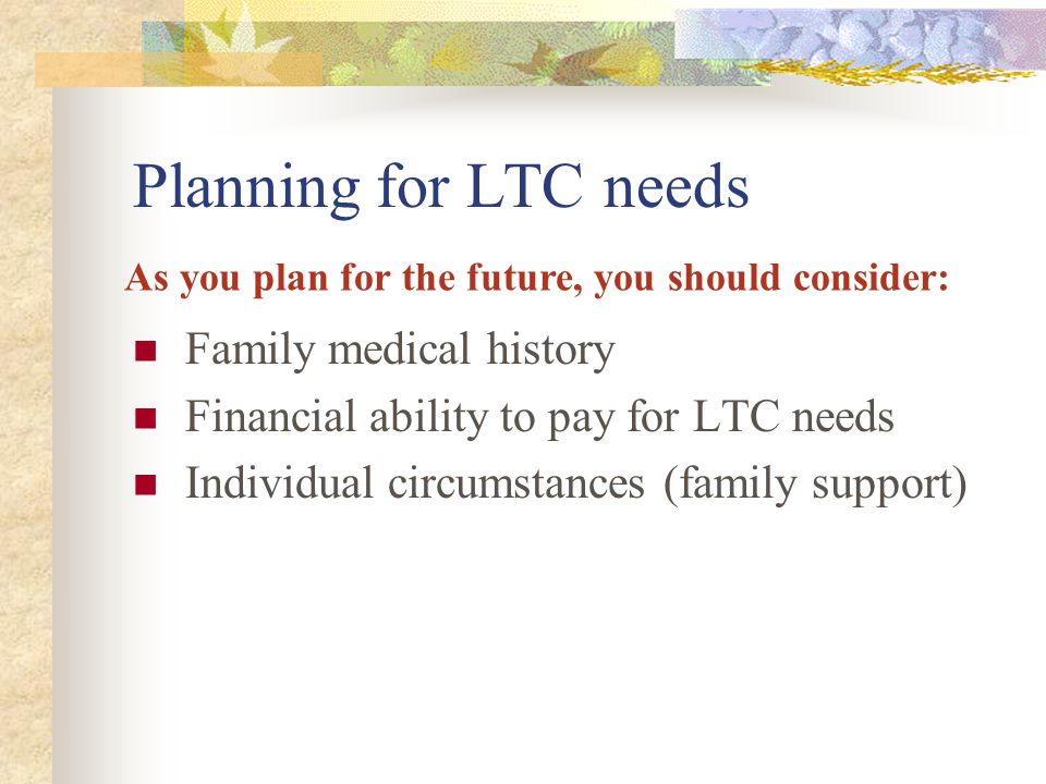 Planning for LTC needs Family medical history Financial ability to pay for LTC needs Individual circumstances (family support) As you plan for the future, you should consider: