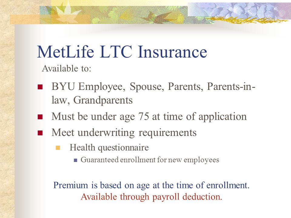 MetLife LTC Insurance BYU Employee, Spouse, Parents, Parents-in- law, Grandparents Must be under age 75 at time of application Meet underwriting requirements Health questionnaire Guaranteed enrollment for new employees Premium is based on age at the time of enrollment.
