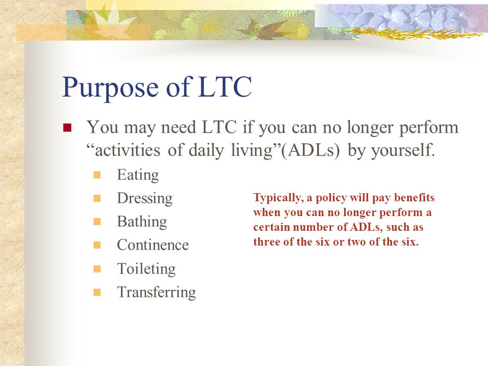 Purpose of LTC You may need LTC if you can no longer perform activities of daily living(ADLs) by yourself.