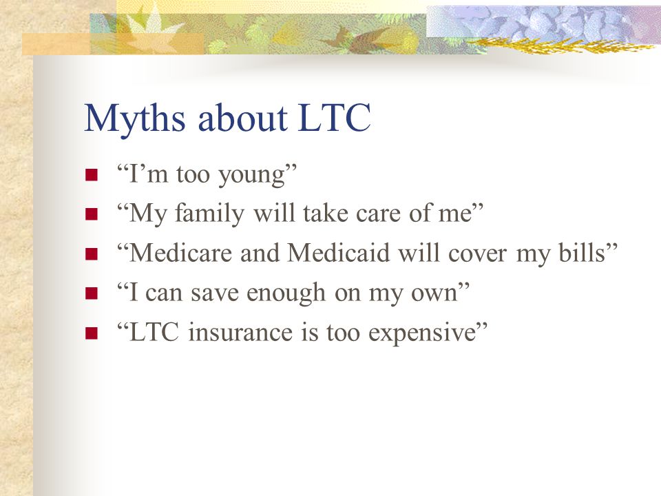 Myths about LTC Im too young My family will take care of me Medicare and Medicaid will cover my bills I can save enough on my own LTC insurance is too expensive