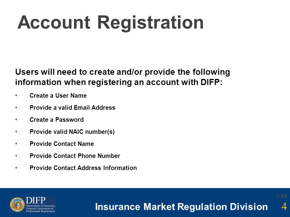 4 SLIDE Insurance Company Regulation Division SLIDE 4 Insurance Market Regulation Division Account Registration Users will need to create and/or provide the following information when registering an account with DIFP: Create a User Name Provide a valid  Address Create a Password Provide valid NAIC number(s) Provide Contact Name Provide Contact Phone Number Provide Contact Address Information