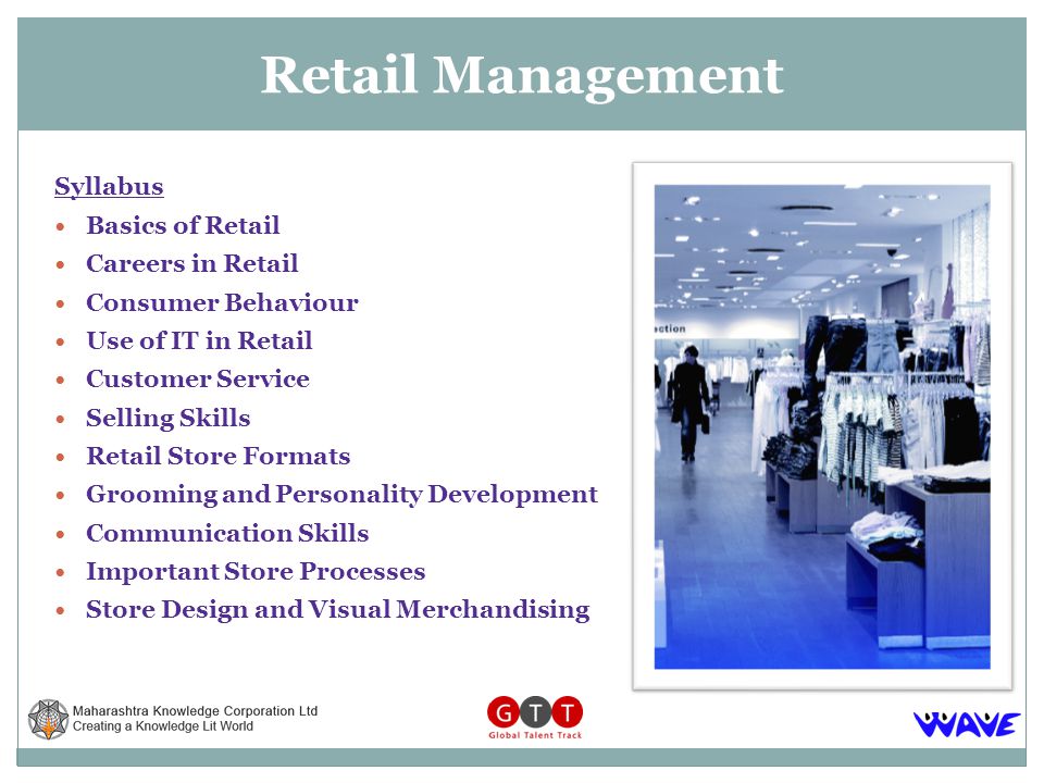 Syllabus Basics of Retail Careers in Retail Consumer Behaviour Use of IT in Retail Customer Service Selling Skills Retail Store Formats Grooming and Personality Development Communication Skills Important Store Processes Store Design and Visual Merchandising Retail Management
