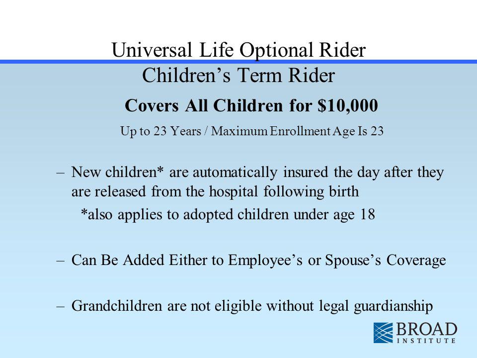 Universal Life Optional Rider Childrens Term Rider Covers All Children for $10,000 Up to 23 Years / Maximum Enrollment Age Is 23 –New children* are automatically insured the day after they are released from the hospital following birth *also applies to adopted children under age 18 –Can Be Added Either to Employees or Spouses Coverage –Grandchildren are not eligible without legal guardianship
