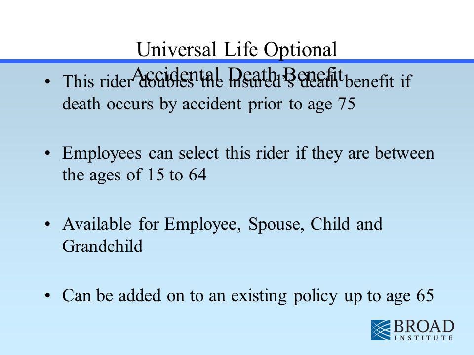 Universal Life Optional Accidental Death Benefit This rider doubles the insureds death benefit if death occurs by accident prior to age 75 Employees can select this rider if they are between the ages of 15 to 64 Available for Employee, Spouse, Child and Grandchild Can be added on to an existing policy up to age 65