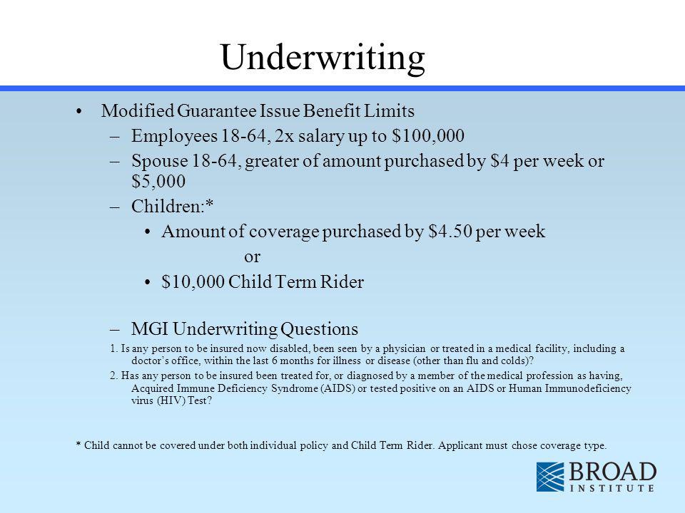 Modified Guarantee Issue Benefit Limits –Employees 18-64, 2x salary up to $100,000 –Spouse 18-64, greater of amount purchased by $4 per week or $5,000 –Children:* Amount of coverage purchased by $4.50 per week or $10,000 Child Term Rider –MGI Underwriting Questions 1.