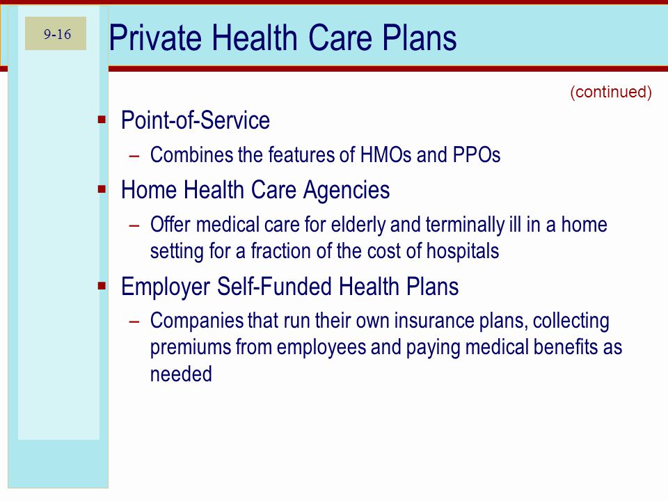 9-16 Private Health Care Plans Point-of-Service –Combines the features of HMOs and PPOs Home Health Care Agencies –Offer medical care for elderly and terminally ill in a home setting for a fraction of the cost of hospitals Employer Self-Funded Health Plans –Companies that run their own insurance plans, collecting premiums from employees and paying medical benefits as needed (continued)