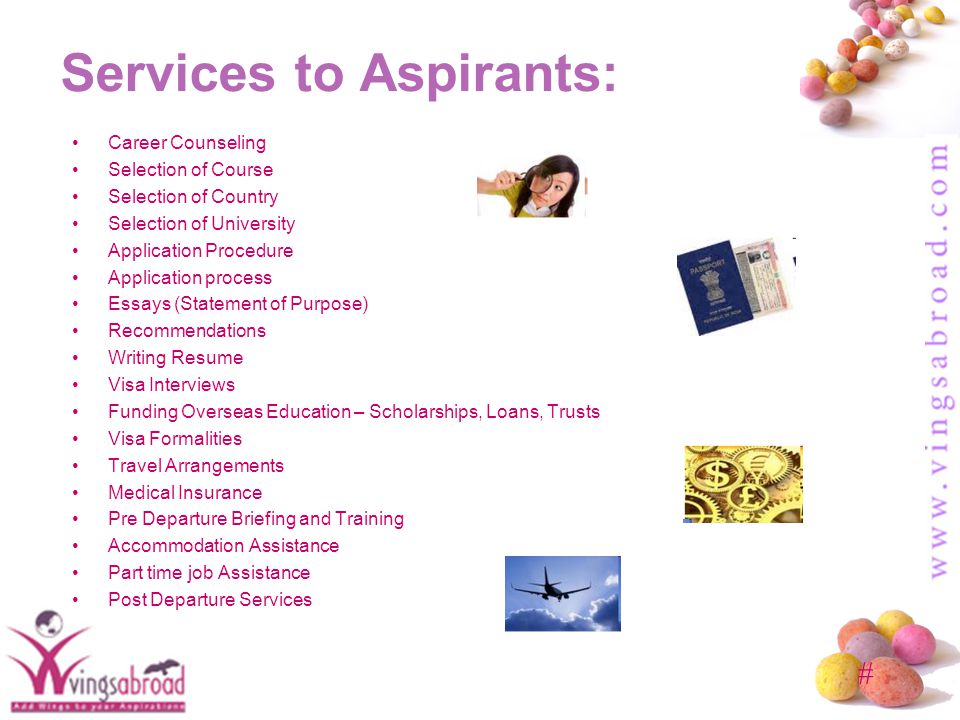 # Services to Aspirants: Career Counseling Selection of Course Selection of Country Selection of University Application Procedure Application process Essays (Statement of Purpose) Recommendations Writing Resume Visa Interviews Funding Overseas Education – Scholarships, Loans, Trusts Visa Formalities Travel Arrangements Medical Insurance Pre Departure Briefing and Training Accommodation Assistance Part time job Assistance Post Departure Services