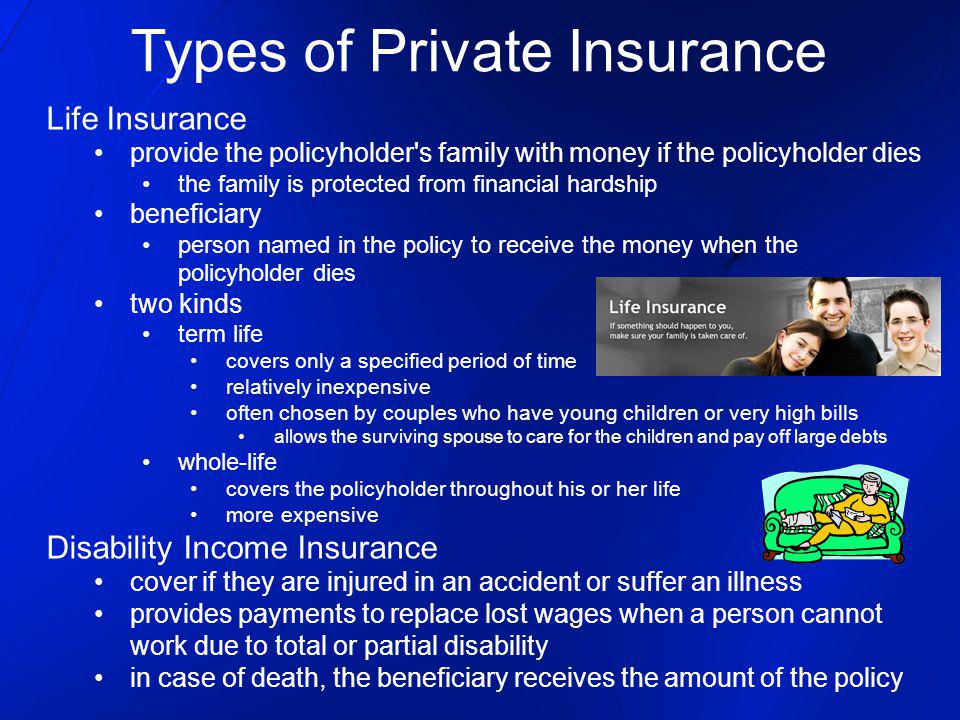 Types of Private Insurance Life Insurance provide the policyholder s family with money if the policyholder dies the family is protected from financial hardship beneficiary person named in the policy to receive the money when the policyholder dies two kinds term life covers only a specified period of time relatively inexpensive often chosen by couples who have young children or very high bills allows the surviving spouse to care for the children and pay off large debts whole-life covers the policyholder throughout his or her life more expensive Disability Income Insurance cover if they are injured in an accident or suffer an illness provides payments to replace lost wages when a person cannot work due to total or partial disability in case of death, the beneficiary receives the amount of the policy