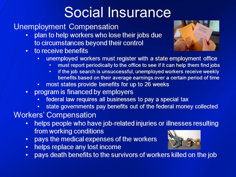 Social Insurance Unemployment Compensation plan to help workers who lose their jobs due to circumstances beyond their control to receive benefits unemployed workers must register with a state employment office must report periodically to the office to see if it can help them find jobs if the job search is unsuccessful, unemployed workers receive weekly benefits based on their average earnings over a certain period of time most states provide benefits for up to 26 weeks program is financed by employers federal law requires all businesses to pay a special tax state governments pay benefits out of the federal money collected Workers Compensation helps people who have job-related injuries or illnesses resulting from working conditions pays the medical expenses of the workers helps replace any lost income pays death benefits to the survivors of workers killed on the job