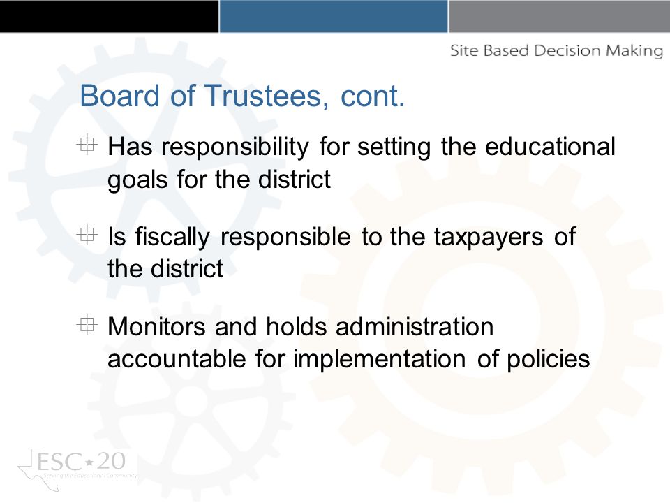 Has responsibility for setting the educational goals for the district Is fiscally responsible to the taxpayers of the district Monitors and holds administration accountable for implementation of policies Board of Trustees, cont.