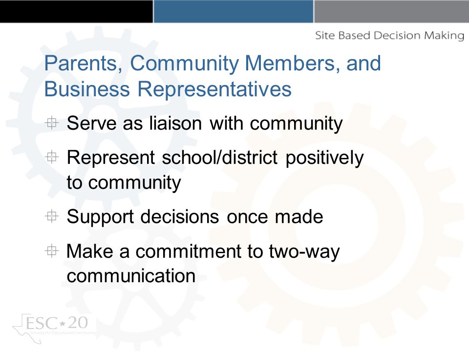 Parents, Community Members, and Business Representatives Serve as liaison with community Represent school/district positively to community Support decisions once made Make a commitment to two-way communication