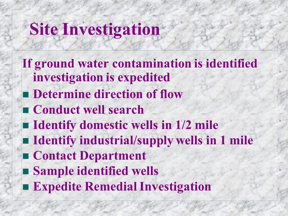 Site Investigation If ground water contamination is identified investigation is expedited n Determine direction of flow n Conduct well search n Identify domestic wells in 1/2 mile n Identify industrial/supply wells in 1 mile n Contact Department n Sample identified wells n Expedite Remedial Investigation