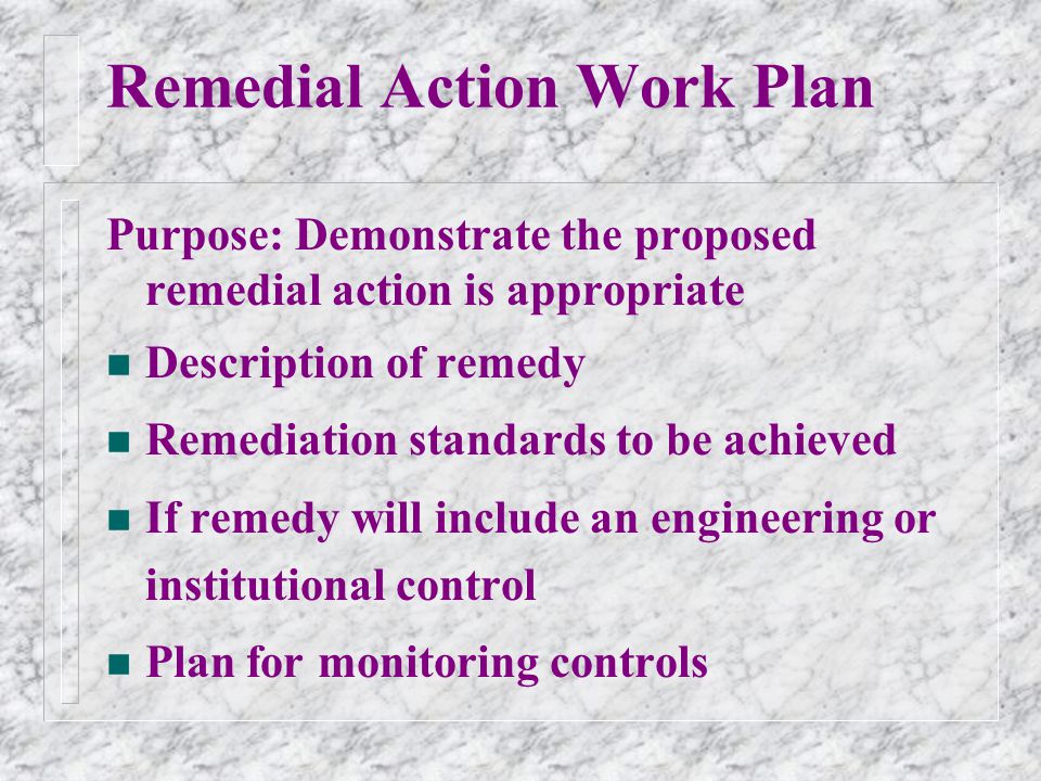 Remedial Action Work Plan Purpose: Demonstrate the proposed remedial action is appropriate n Description of remedy n Remediation standards to be achieved n If remedy will include an engineering or institutional control n Plan for monitoring controls