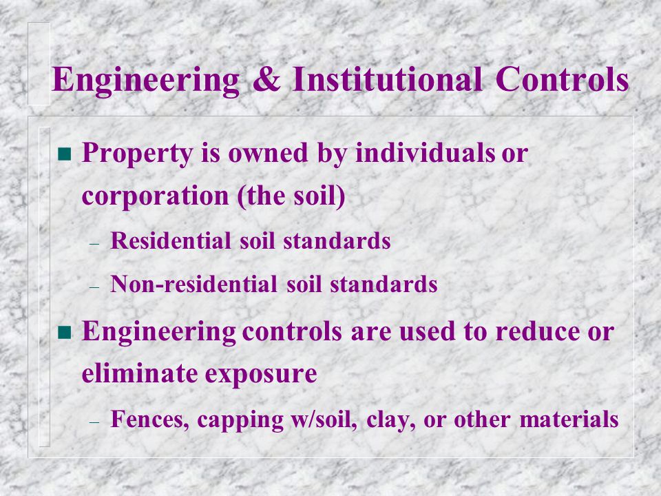 Engineering & Institutional Controls n Property is owned by individuals or corporation (the soil) – Residential soil standards – Non-residential soil standards n Engineering controls are used to reduce or eliminate exposure – Fences, capping w/soil, clay, or other materials