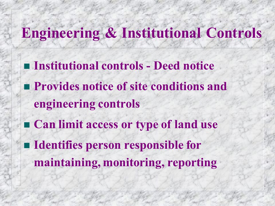 Engineering & Institutional Controls n Institutional controls - Deed notice n Provides notice of site conditions and engineering controls n Can limit access or type of land use n Identifies person responsible for maintaining, monitoring, reporting