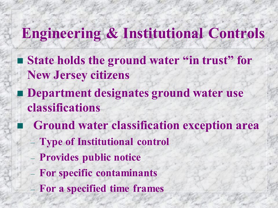 Engineering & Institutional Controls n State holds the ground water in trust for New Jersey citizens n Department designates ground water use classifications n Ground water classification exception area – Type of Institutional control – Provides public notice – For specific contaminants – For a specified time frames
