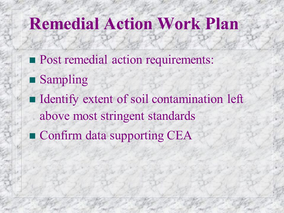 Remedial Action Work Plan n Post remedial action requirements: n Sampling n Identify extent of soil contamination left above most stringent standards n Confirm data supporting CEA