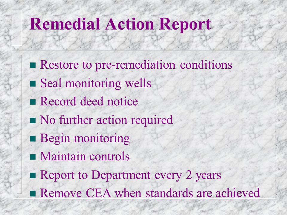 Remedial Action Report n Restore to pre-remediation conditions n Seal monitoring wells n Record deed notice n No further action required n Begin monitoring n Maintain controls n Report to Department every 2 years n Remove CEA when standards are achieved