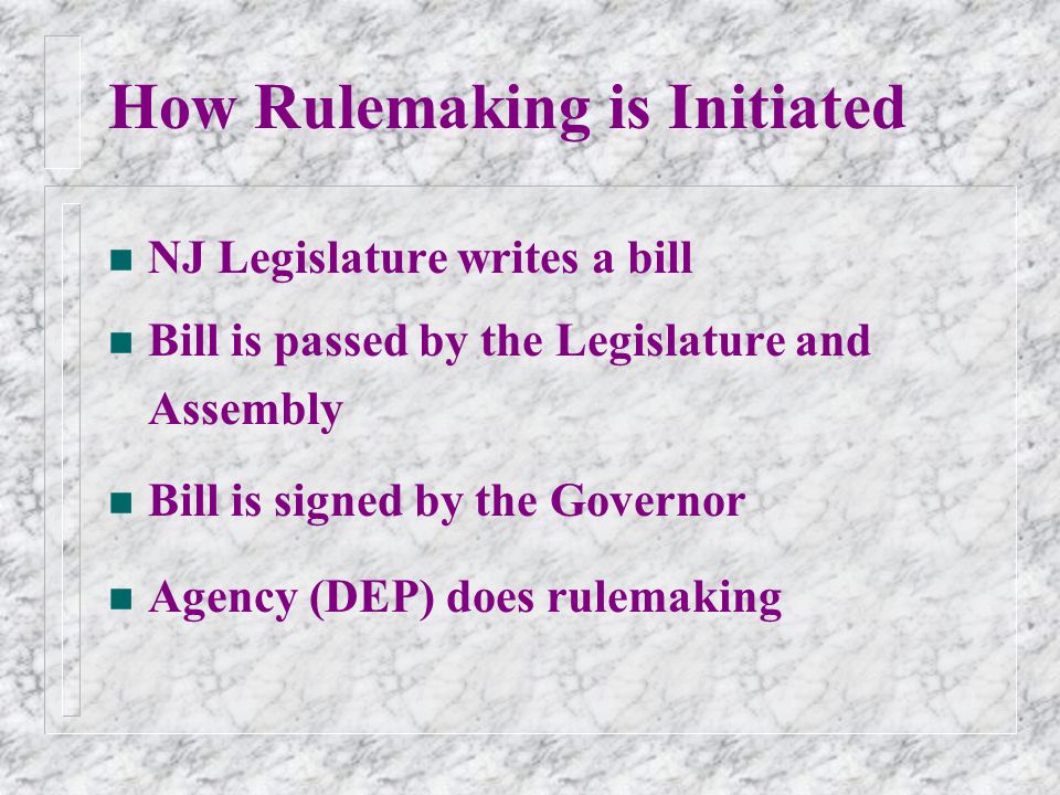 How Rulemaking is Initiated n NJ Legislature writes a bill n Bill is passed by the Legislature and Assembly n Bill is signed by the Governor n Agency (DEP) does rulemaking