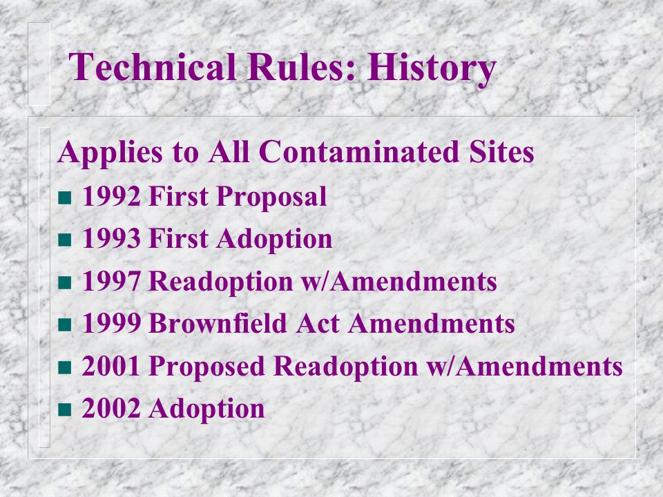 Technical Rules: History Applies to All Contaminated Sites n 1992 First Proposal n 1993 First Adoption n 1997 Readoption w/Amendments n 1999 Brownfield Act Amendments n 2001 Proposed Readoption w/Amendments n 2002 Adoption