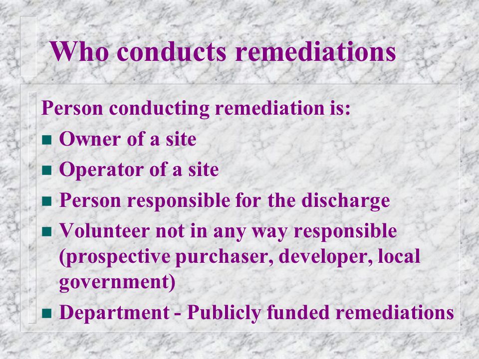 Who conducts remediations Person conducting remediation is: n Owner of a site n Operator of a site n Person responsible for the discharge n Volunteer not in any way responsible (prospective purchaser, developer, local government) n Department - Publicly funded remediations