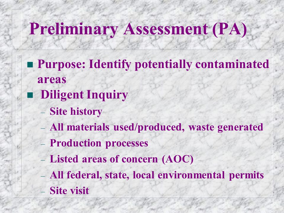 Preliminary Assessment (PA) n Purpose: Identify potentially contaminated areas n Diligent Inquiry – Site history – All materials used/produced, waste generated – Production processes – Listed areas of concern (AOC) – All federal, state, local environmental permits – Site visit