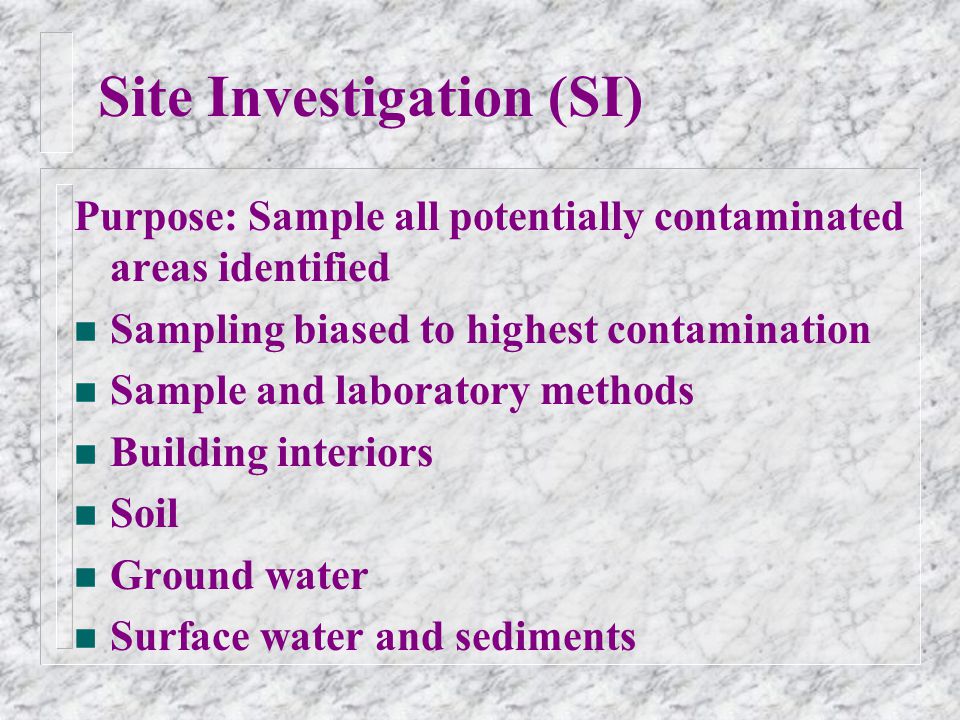 Site Investigation (SI) Purpose: Sample all potentially contaminated areas identified n Sampling biased to highest contamination n Sample and laboratory methods n Building interiors n Soil n Ground water n Surface water and sediments