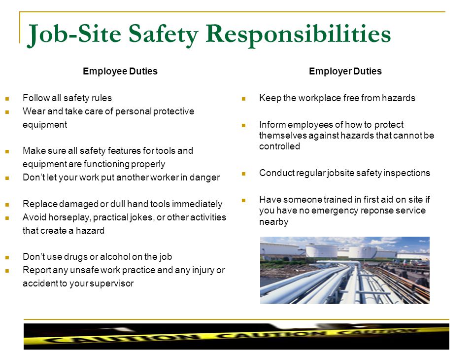 Job-Site Safety Responsibilities Employer Duties Keep the workplace free from hazards Inform employees of how to protect themselves against hazards that cannot be controlled Conduct regular jobsite safety inspections Have someone trained in first aid on site if you have no emergency reponse service nearby Employee Duties Follow all safety rules Wear and take care of personal protective equipment Make sure all safety features for tools and equipment are functioning properly Dont let your work put another worker in danger Replace damaged or dull hand tools immediately Avoid horseplay, practical jokes, or other activities that create a hazard Dont use drugs or alcohol on the job Report any unsafe work practice and any injury or accident to your supervisor