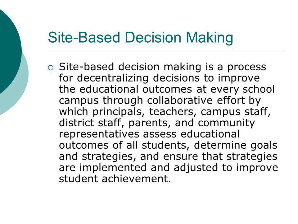 Site-Based Decision Making Site-based decision making is a process for decentralizing decisions to improve the educational outcomes at every school campus through collaborative effort by which principals, teachers, campus staff, district staff, parents, and community representatives assess educational outcomes of all students, determine goals and strategies, and ensure that strategies are implemented and adjusted to improve student achievement.