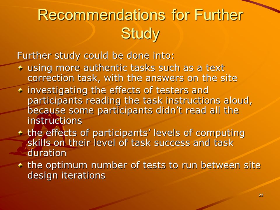 22 Recommendations for Further Study Further study could be done into: using more authentic tasks such as a text correction task, with the answers on the site investigating the effects of testers and participants reading the task instructions aloud, because some participants didnt read all the instructions the effects of participants levels of computing skills on their level of task success and task duration the optimum number of tests to run between site design iterations