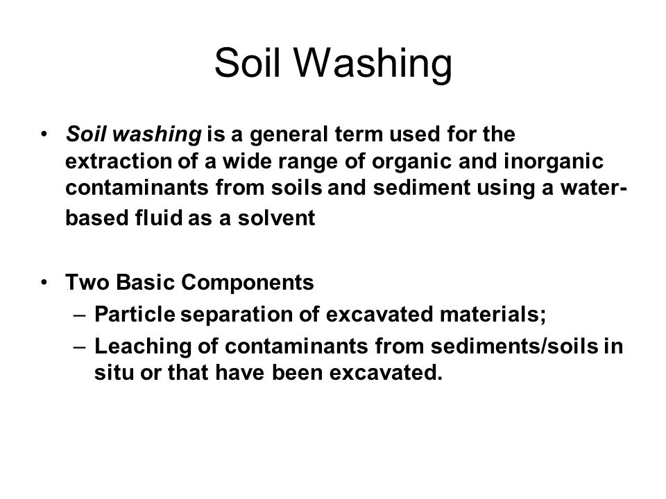 Soil Washing Soil washing is a general term used for the extraction of a wide range of organic and inorganic contaminants from soils and sediment using a water- based fluid as a solvent Two Basic Components –Particle separation of excavated materials; –Leaching of contaminants from sediments/soils in situ or that have been excavated.
