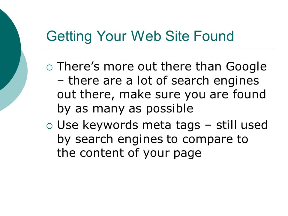 Getting Your Web Site Found Theres more out there than Google – there are a lot of search engines out there, make sure you are found by as many as possible Use keywords meta tags – still used by search engines to compare to the content of your page