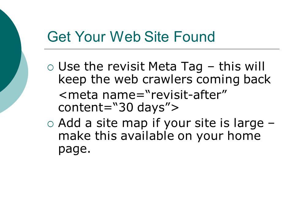 Get Your Web Site Found Use the revisit Meta Tag – this will keep the web crawlers coming back Add a site map if your site is large – make this available on your home page.