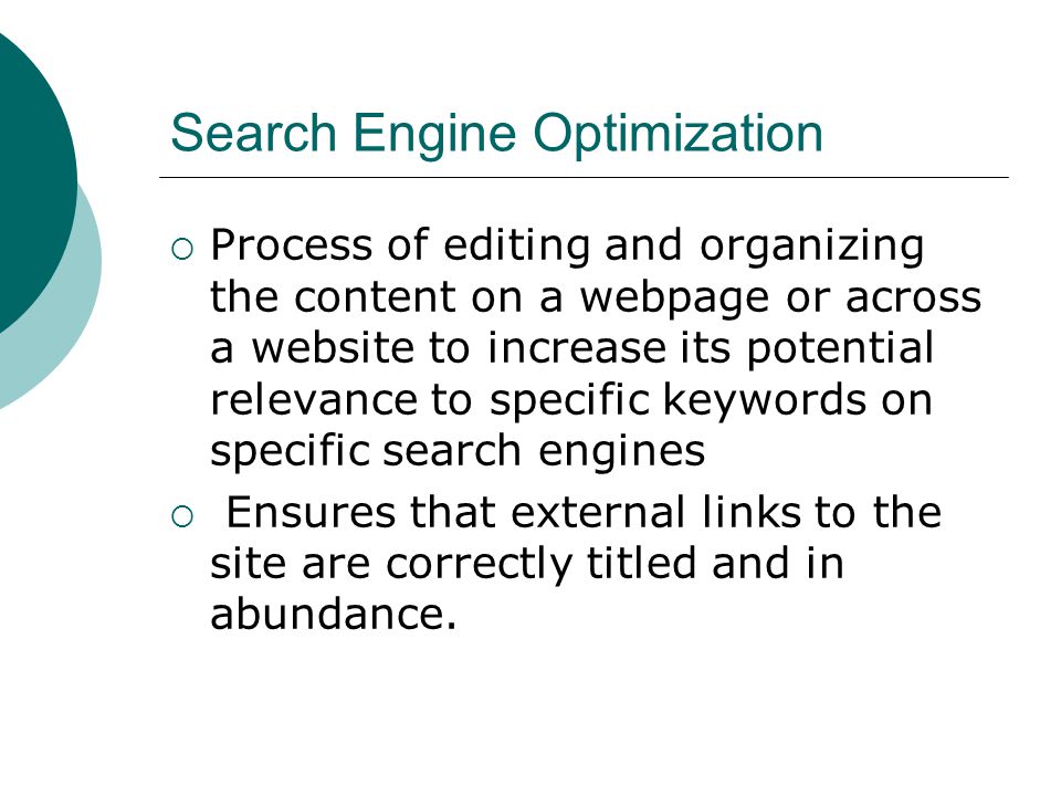 Search Engine Optimization Process of editing and organizing the content on a webpage or across a website to increase its potential relevance to specific keywords on specific search engines Ensures that external links to the site are correctly titled and in abundance.