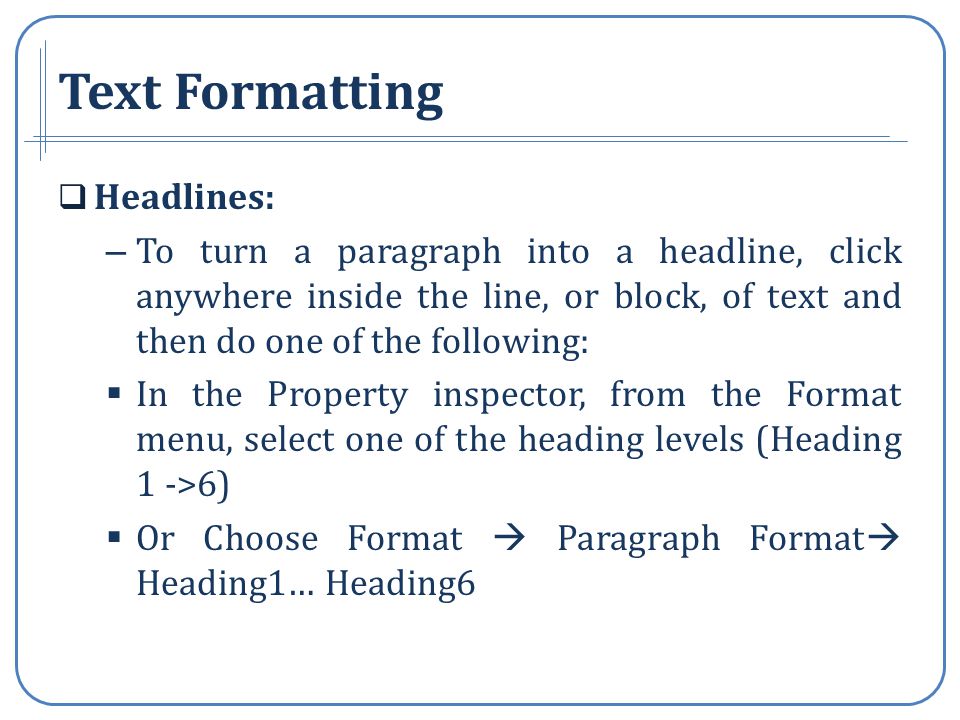 Text Formatting Headlines: – To turn a paragraph into a headline, click anywhere inside the line, or block, of text and then do one of the following: In the Property inspector, from the Format menu, select one of the heading levels (Heading 1 ->6) Or Choose Format Paragraph Format Heading1… Heading6