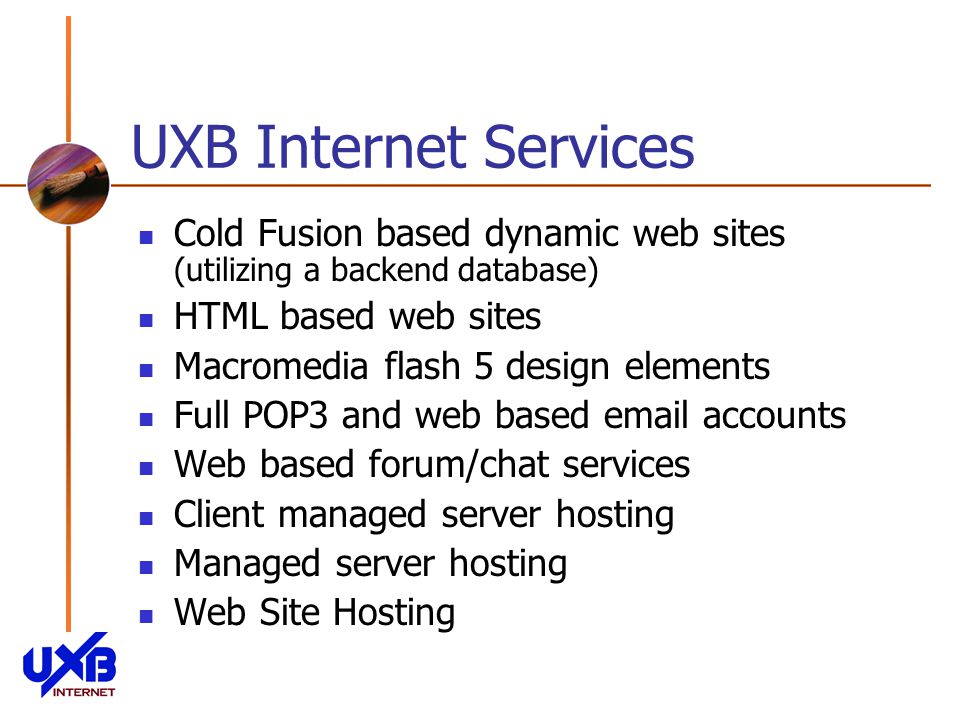UXB Internet Services Cold Fusion based dynamic web sites (utilizing a backend database) HTML based web sites Macromedia flash 5 design elements Full POP3 and web based  accounts Web based forum/chat services Client managed server hosting Managed server hosting Web Site Hosting