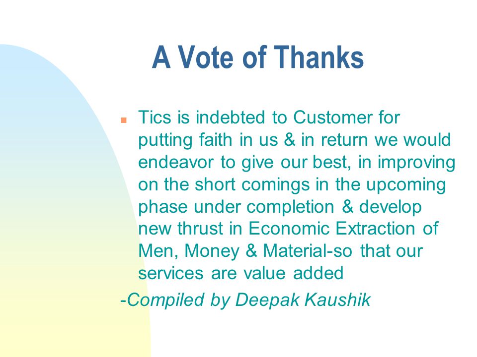 A Vote of Thanks n Tics is indebted to Customer for putting faith in us & in return we would endeavor to give our best, in improving on the short comings in the upcoming phase under completion & develop new thrust in Economic Extraction of Men, Money & Material-so that our services are value added -Compiled by Deepak Kaushik