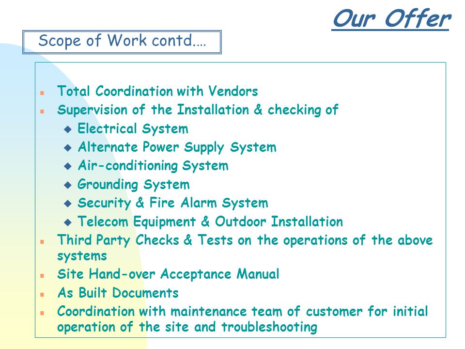 Our Offer Scope of Work contd.… n Total Coordination with Vendors n Supervision of the Installation & checking of u Electrical System u Alternate Power Supply System u Air-conditioning System u Grounding System u Security & Fire Alarm System u Telecom Equipment & Outdoor Installation n Third Party Checks & Tests on the operations of the above systems n Site Hand-over Acceptance Manual n As Built Documents n Coordination with maintenance team of customer for initial operation of the site and troubleshooting