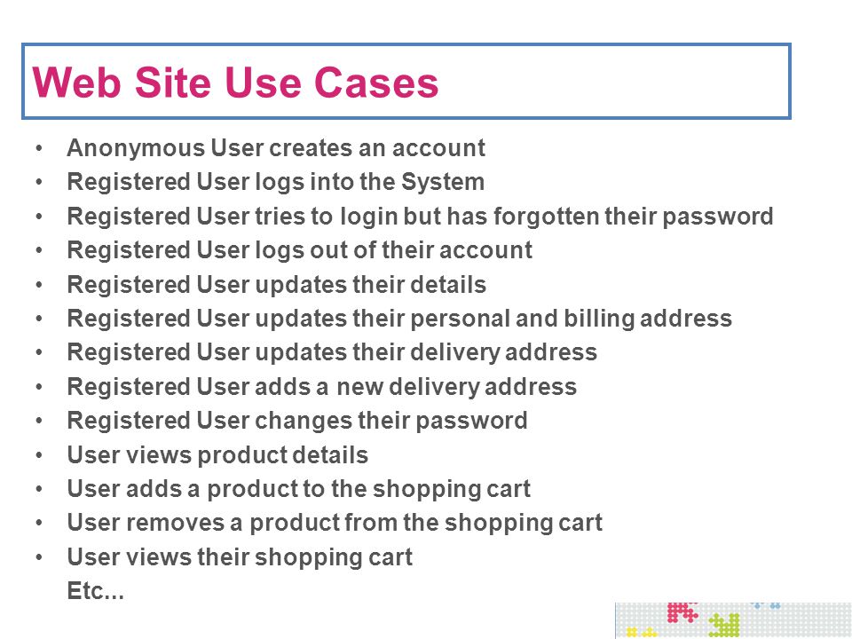 Web Site Use Cases Anonymous User creates an account Registered User logs into the System Registered User tries to login but has forgotten their password Registered User logs out of their account Registered User updates their details Registered User updates their personal and billing address Registered User updates their delivery address Registered User adds a new delivery address Registered User changes their password User views product details User adds a product to the shopping cart User removes a product from the shopping cart User views their shopping cart Etc...