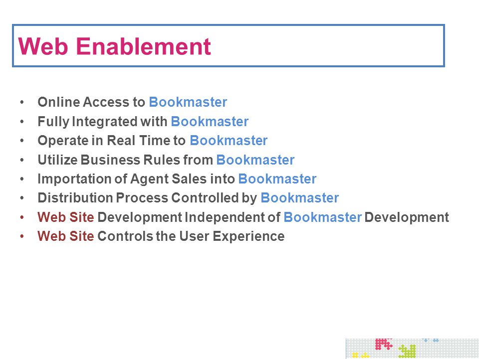Web Enablement Online Access to Bookmaster Fully Integrated with Bookmaster Operate in Real Time to Bookmaster Utilize Business Rules from Bookmaster Importation of Agent Sales into Bookmaster Distribution Process Controlled by Bookmaster Web Site Development Independent of Bookmaster Development Web Site Controls the User Experience