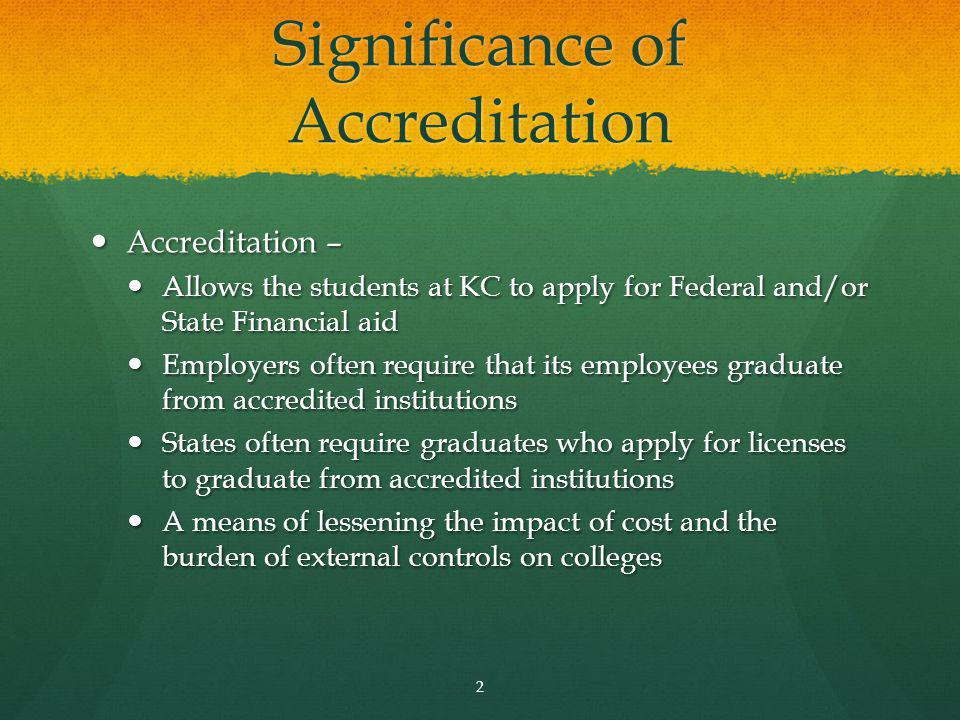 Significance of Accreditation Accreditation – Accreditation – Allows the students at KC to apply for Federal and/or State Financial aid Allows the students at KC to apply for Federal and/or State Financial aid Employers often require that its employees graduate from accredited institutions Employers often require that its employees graduate from accredited institutions States often require graduates who apply for licenses to graduate from accredited institutions States often require graduates who apply for licenses to graduate from accredited institutions A means of lessening the impact of cost and the burden of external controls on colleges A means of lessening the impact of cost and the burden of external controls on colleges 2