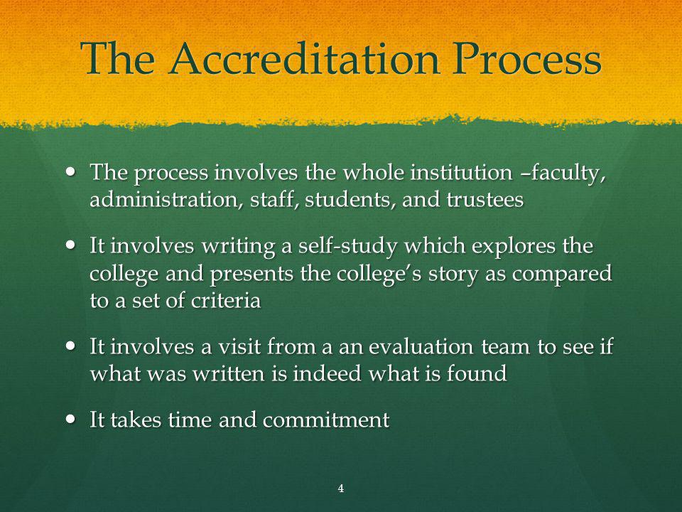 The Accreditation Process The process involves the whole institution –faculty, administration, staff, students, and trustees The process involves the whole institution –faculty, administration, staff, students, and trustees It involves writing a self-study which explores the college and presents the colleges story as compared to a set of criteria It involves writing a self-study which explores the college and presents the colleges story as compared to a set of criteria It involves a visit from a an evaluation team to see if what was written is indeed what is found It involves a visit from a an evaluation team to see if what was written is indeed what is found It takes time and commitment It takes time and commitment 4