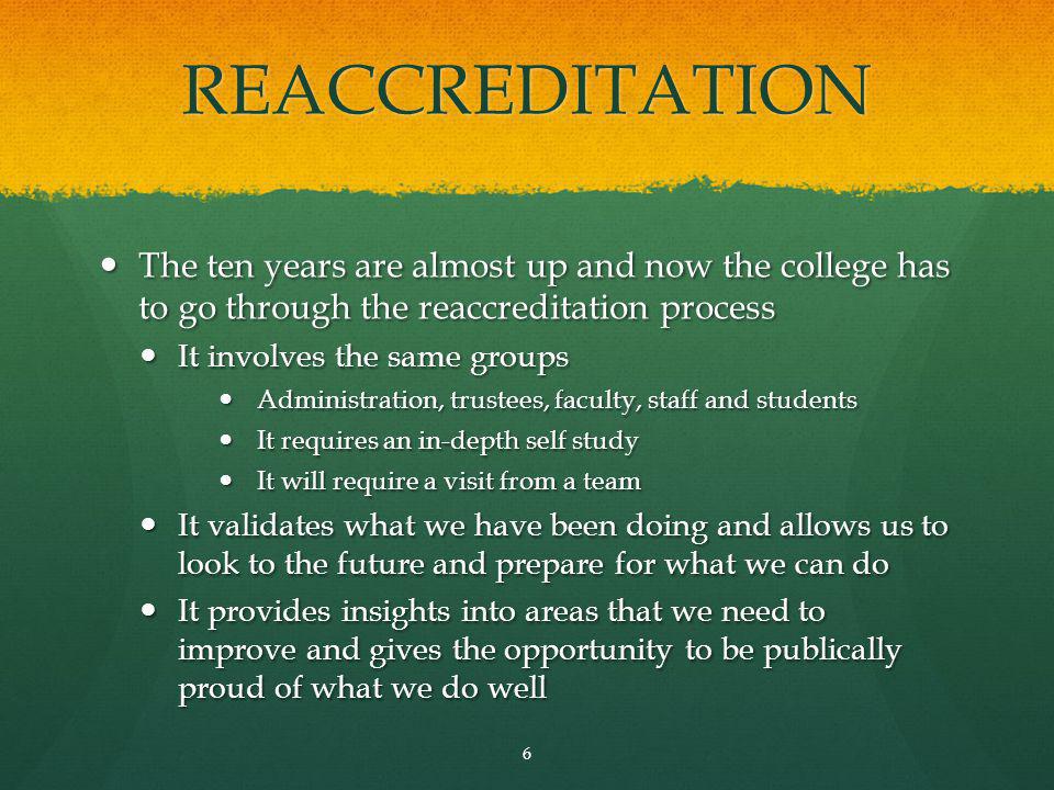 REACCREDITATION The ten years are almost up and now the college has to go through the reaccreditation process The ten years are almost up and now the college has to go through the reaccreditation process It involves the same groups It involves the same groups Administration, trustees, faculty, staff and students Administration, trustees, faculty, staff and students It requires an in-depth self study It requires an in-depth self study It will require a visit from a team It will require a visit from a team It validates what we have been doing and allows us to look to the future and prepare for what we can do It validates what we have been doing and allows us to look to the future and prepare for what we can do It provides insights into areas that we need to improve and gives the opportunity to be publically proud of what we do well It provides insights into areas that we need to improve and gives the opportunity to be publically proud of what we do well 6