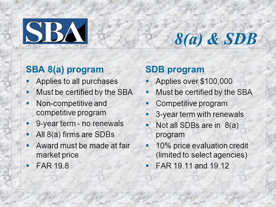 8(a) & SDB SBA 8(a) program Applies to all purchases Must be certified by the SBA Non-competitive and competitive program 9-year term - no renewals All 8(a) firms are SDBs Award must be made at fair market price FAR 19.8 SDB program Applies over $100,000 Must be certified by the SBA Competitive program 3-year term with renewals Not all SDBs are in 8(a) program 10% price evaluation credit (limited to select agencies) FAR and 19.12