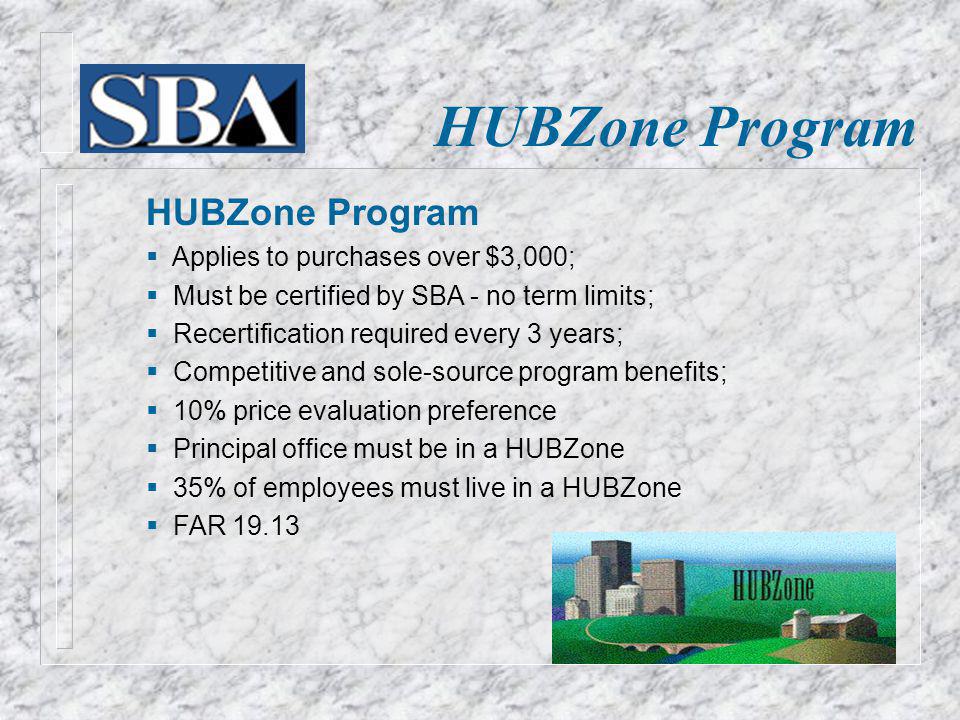 HUBZone Program Applies to purchases over $3,000; Must be certified by SBA - no term limits; Recertification required every 3 years; Competitive and sole-source program benefits; 10% price evaluation preference Principal office must be in a HUBZone 35% of employees must live in a HUBZone FAR 19.13