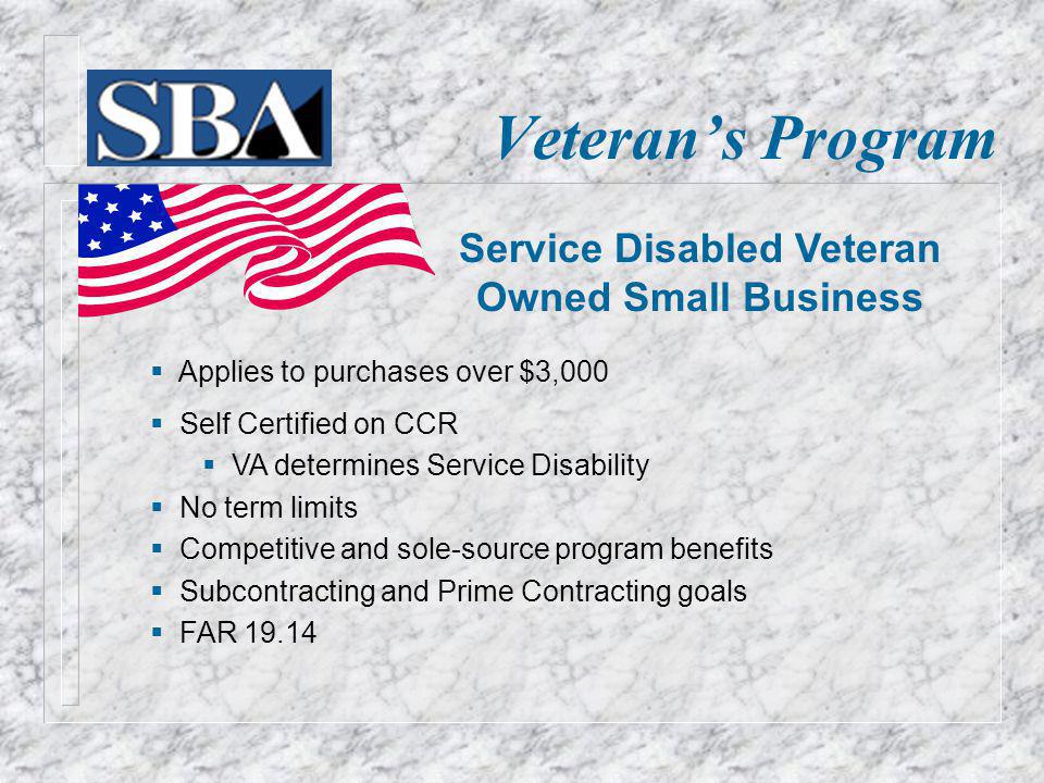 Veterans Program Applies to purchases over $3,000 Self Certified on CCR VA determines Service Disability No term limits Competitive and sole-source program benefits Subcontracting and Prime Contracting goals FAR Service Disabled Veteran Owned Small Business