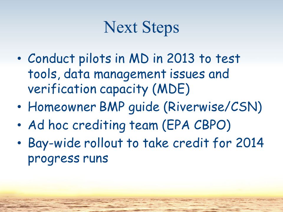 Next Steps Conduct pilots in MD in 2013 to test tools, data management issues and verification capacity (MDE) Homeowner BMP guide (Riverwise/CSN) Ad hoc crediting team (EPA CBPO) Bay-wide rollout to take credit for 2014 progress runs